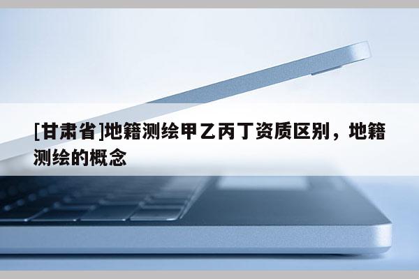 [甘肃省]地籍测绘甲乙丙丁资质区别，地籍测绘的概念