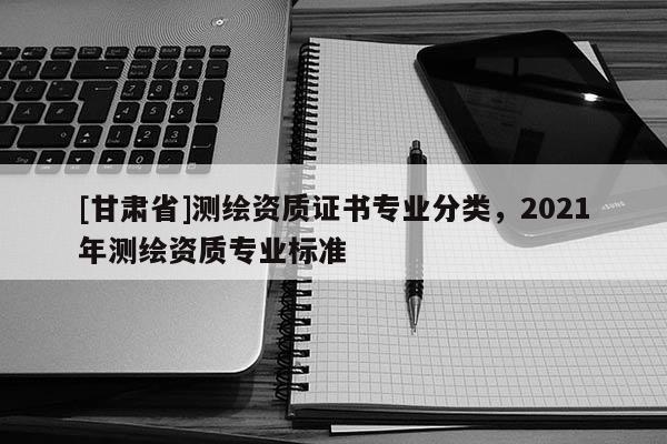 [甘肃省]测绘资质证书专业分类，2021年测绘资质专业标准