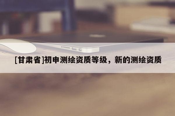 [甘肃省]初申测绘资质等级，新的测绘资质