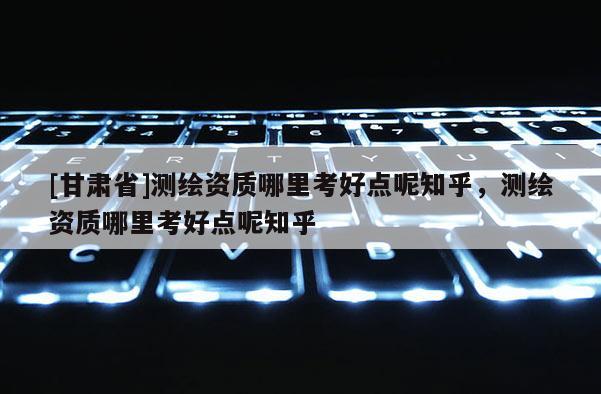 [甘肃省]测绘资质哪里考好点呢知乎，测绘资质哪里考好点呢知乎