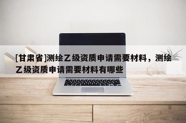 [甘肃省]测绘乙级资质申请需要材料，测绘乙级资质申请需要材料有哪些