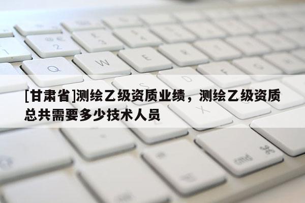 [甘肃省]测绘乙级资质业绩，测绘乙级资质总共需要多少技术人员