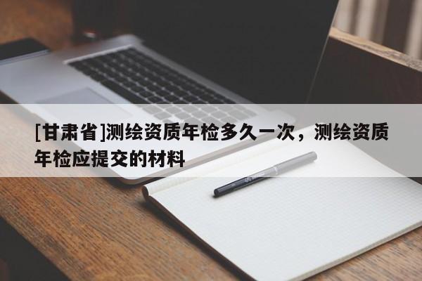 [甘肃省]测绘资质年检多久一次，测绘资质年检应提交的材料