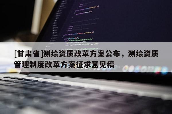 [甘肃省]测绘资质改革方案公布，测绘资质管理制度改革方案征求意见稿