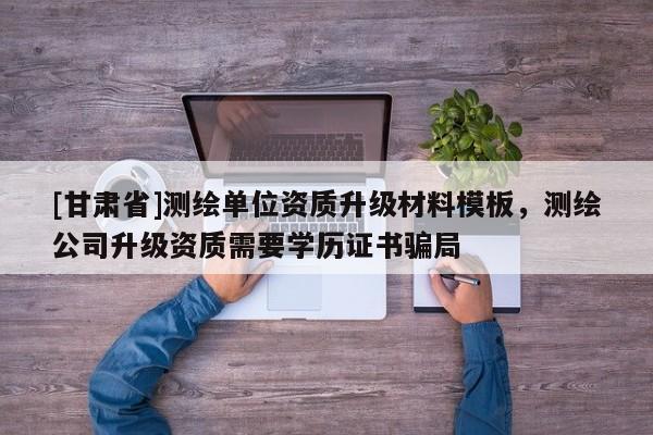 [甘肃省]测绘单位资质升级材料模板，测绘公司升级资质需要学历证书骗局