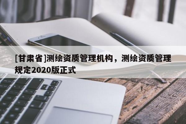[甘肃省]测绘资质管理机构，测绘资质管理规定2020版正式