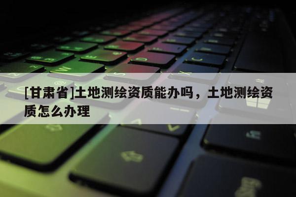 [甘肃省]土地测绘资质能办吗，土地测绘资质怎么办理