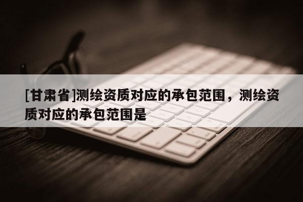[甘肃省]测绘资质对应的承包范围，测绘资质对应的承包范围是