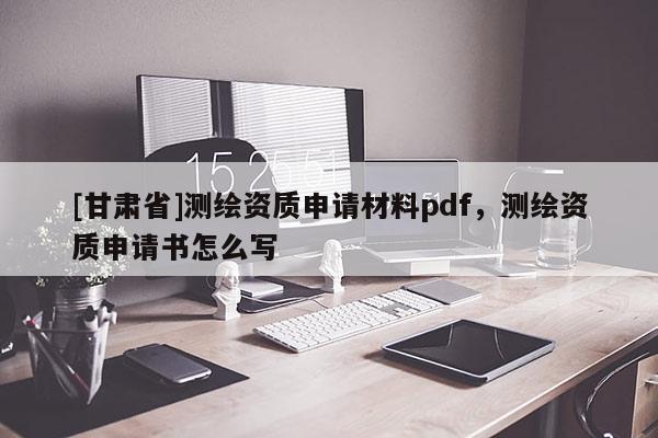 [甘肃省]测绘资质申请材料pdf，测绘资质申请书怎么写
