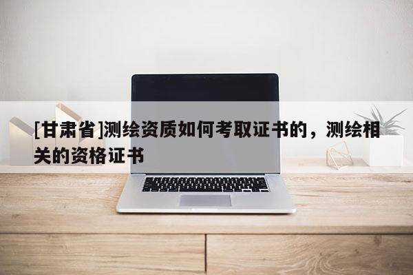 [甘肃省]测绘资质如何考取证书的，测绘相关的资格证书
