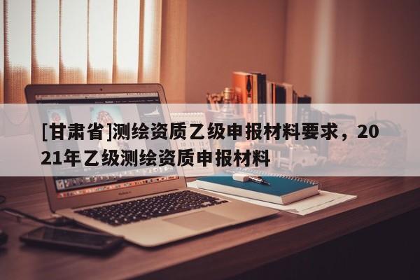 [甘肃省]测绘资质乙级申报材料要求，2021年乙级测绘资质申报材料