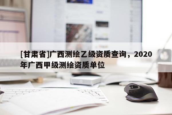 [甘肃省]广西测绘乙级资质查询，2020年广西甲级测绘资质单位