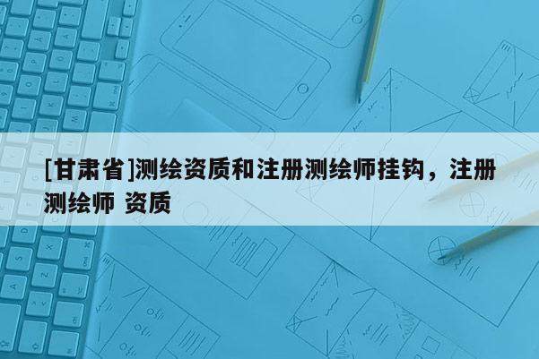 [甘肃省]测绘资质和注册测绘师挂钩，注册测绘师 资质