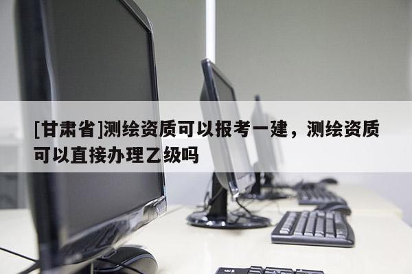 [甘肃省]测绘资质可以报考一建，测绘资质可以直接办理乙级吗