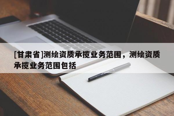 [甘肃省]测绘资质承揽业务范围，测绘资质承揽业务范围包括