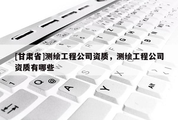 [甘肃省]测绘工程公司资质，测绘工程公司资质有哪些