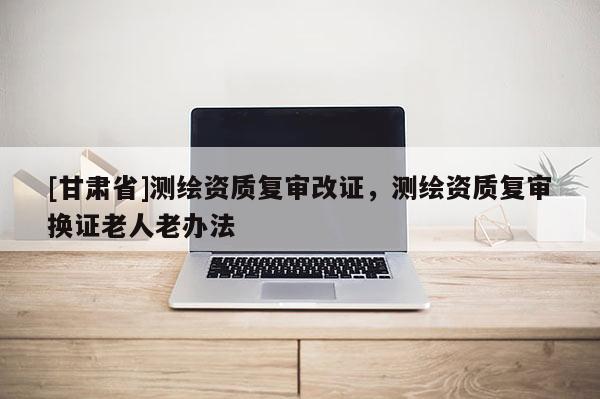 [甘肃省]测绘资质复审改证，测绘资质复审换证老人老办法