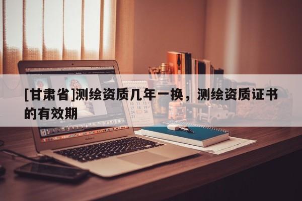 [甘肃省]测绘资质几年一换，测绘资质证书的有效期