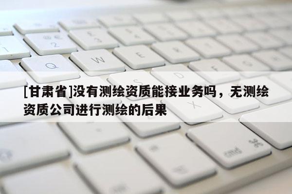 [甘肃省]没有测绘资质能接业务吗，无测绘资质公司进行测绘的后果