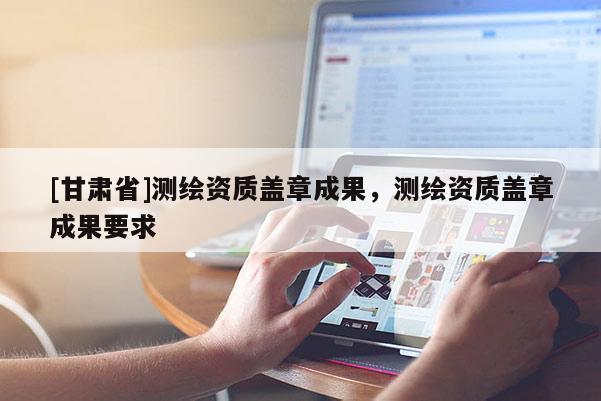[甘肃省]测绘资质盖章成果，测绘资质盖章成果要求