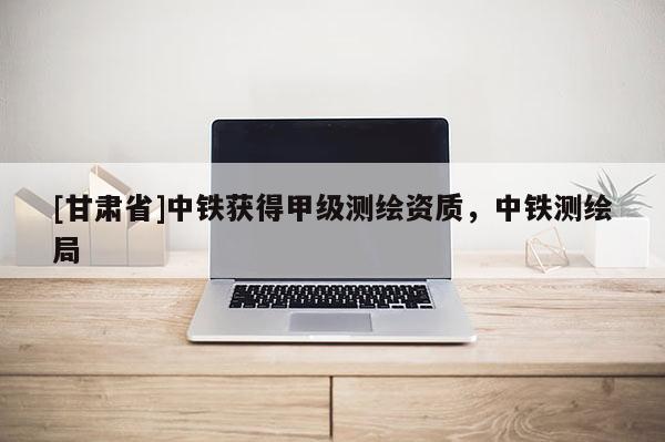 [甘肃省]中铁获得甲级测绘资质，中铁测绘局