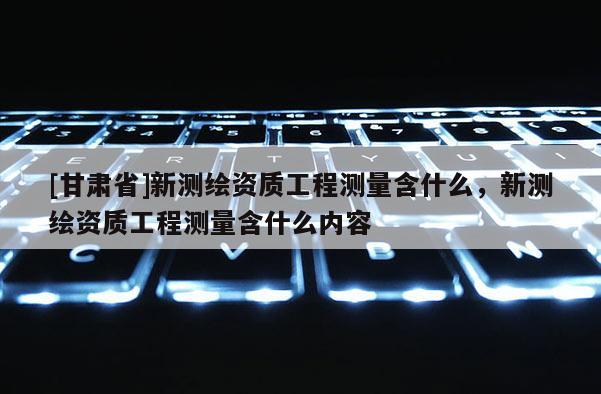 [甘肃省]新测绘资质工程测量含什么，新测绘资质工程测量含什么内容