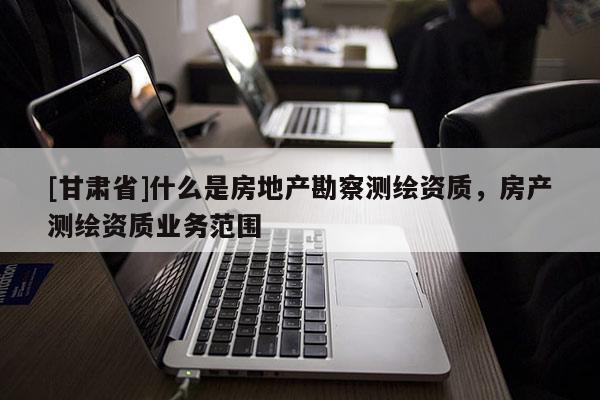 [甘肃省]什么是房地产勘察测绘资质，房产测绘资质业务范围