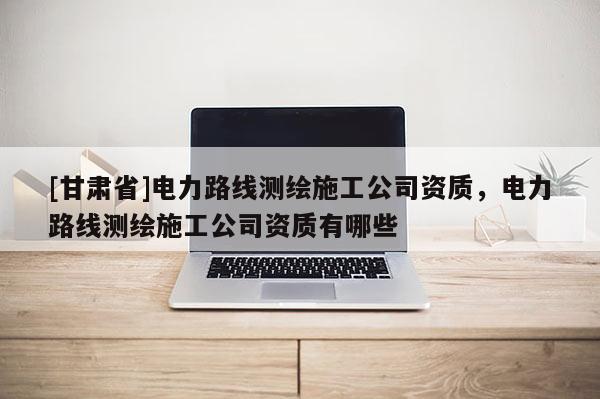 [甘肃省]电力路线测绘施工公司资质，电力路线测绘施工公司资质有哪些
