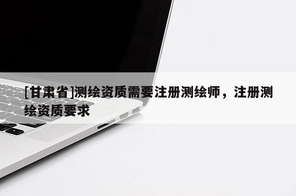 [甘肃省]测绘资质需要注册测绘师，注册测绘资质要求