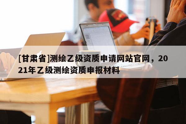 [甘肃省]测绘乙级资质申请网站官网，2021年乙级测绘资质申报材料