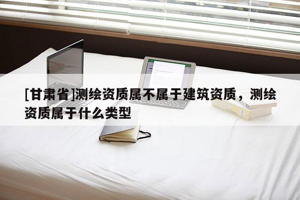 [甘肃省]测绘资质属不属于建筑资质，测绘资质属于什么类型