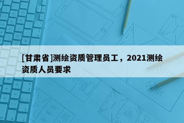 [甘肃省]测绘资质管理员工，2021测绘资质人员要求