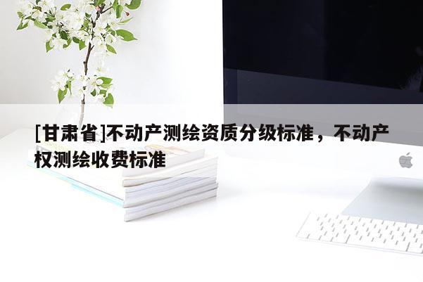 [甘肃省]不动产测绘资质分级标准，不动产权测绘收费标准