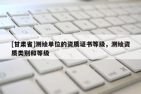 [甘肃省]测绘单位的资质证书等级，测绘资质类别和等级