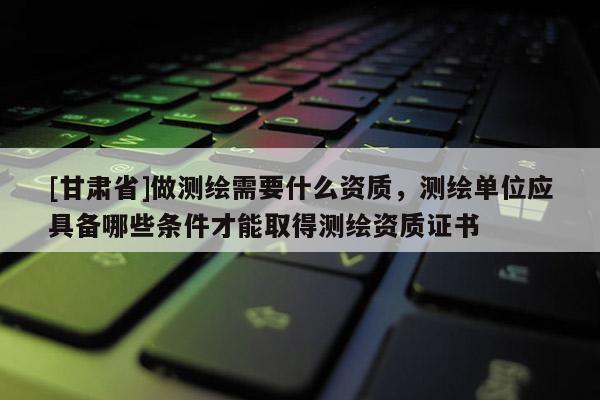 [甘肃省]做测绘需要什么资质，测绘单位应具备哪些条件才能取得测绘资质证书