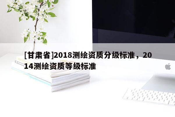 [甘肃省]2018测绘资质分级标准，2014测绘资质等级标准