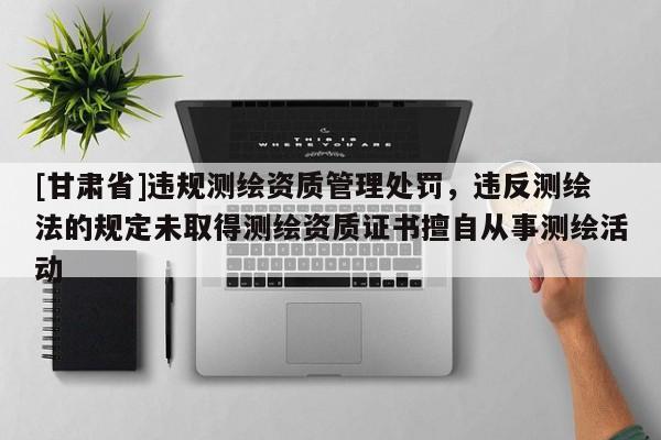 [甘肃省]违规测绘资质管理处罚，违反测绘法的规定未取得测绘资质证书擅自从事测绘活动