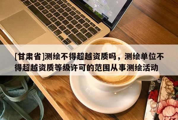 [甘肃省]测绘不得超越资质吗，测绘单位不得超越资质等级许可的范围从事测绘活动