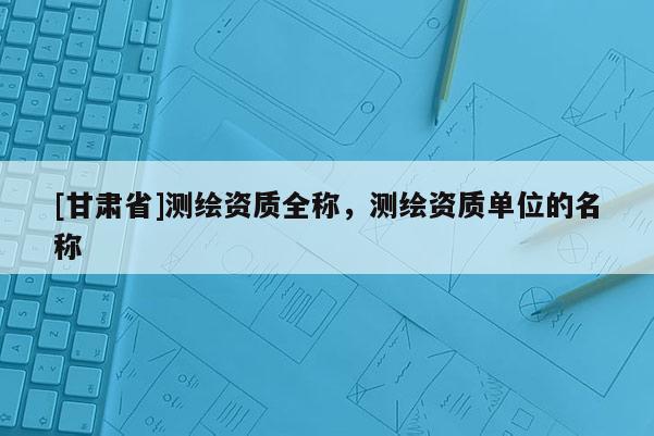 [甘肃省]测绘资质全称，测绘资质单位的名称