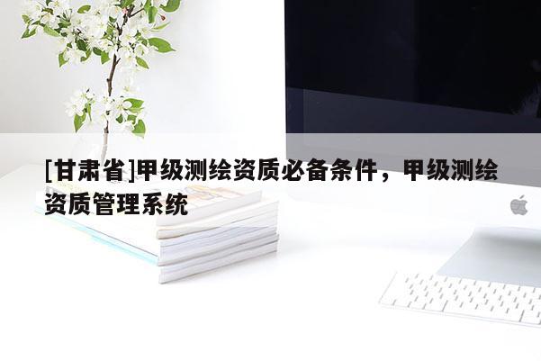[甘肃省]甲级测绘资质必备条件，甲级测绘资质管理系统