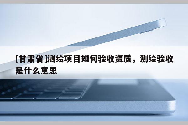 [甘肃省]测绘项目如何验收资质，测绘验收是什么意思