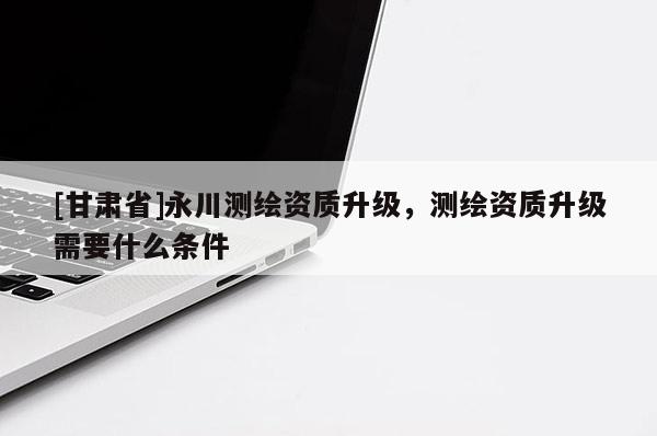 [甘肃省]永川测绘资质升级，测绘资质升级需要什么条件
