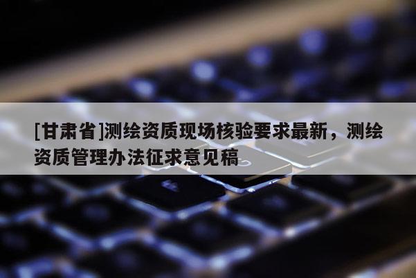 [甘肃省]测绘资质现场核验要求最新，测绘资质管理办法征求意见稿