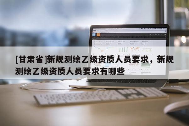 [甘肃省]新规测绘乙级资质人员要求，新规测绘乙级资质人员要求有哪些