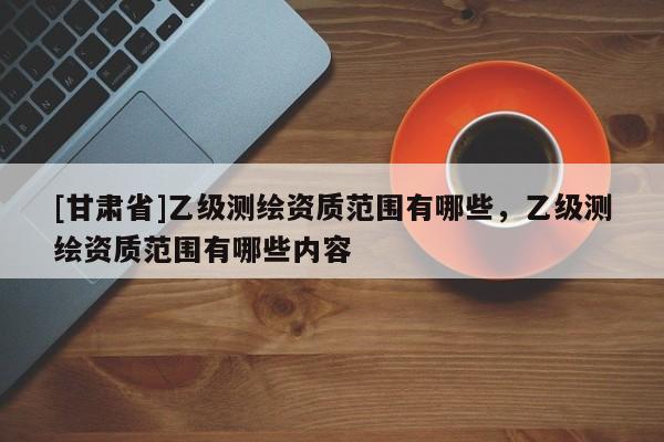 [甘肃省]乙级测绘资质范围有哪些，乙级测绘资质范围有哪些内容