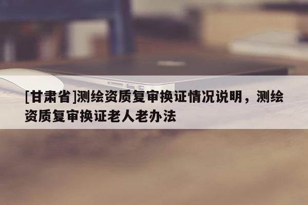 [甘肃省]测绘资质复审换证情况说明，测绘资质复审换证老人老办法