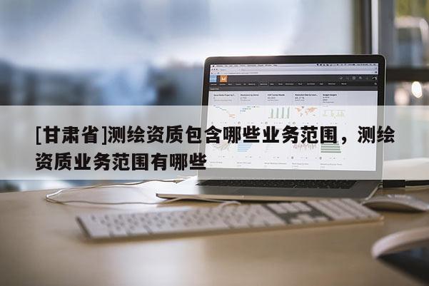 [甘肃省]测绘资质包含哪些业务范围，测绘资质业务范围有哪些