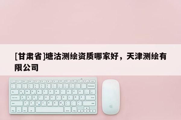 [甘肃省]塘沽测绘资质哪家好，天津测绘有限公司