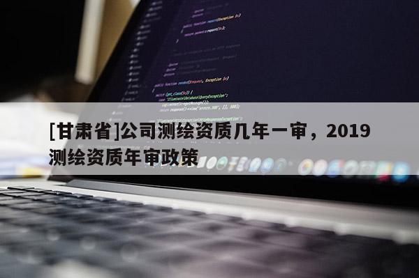 [甘肃省]公司测绘资质几年一审，2019测绘资质年审政策