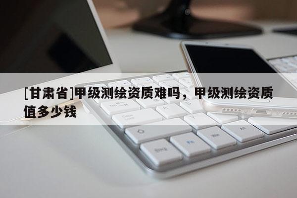 [甘肃省]甲级测绘资质难吗，甲级测绘资质值多少钱